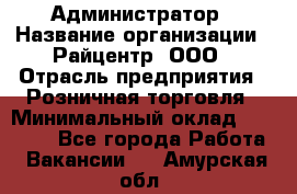 Администратор › Название организации ­ Райцентр, ООО › Отрасль предприятия ­ Розничная торговля › Минимальный оклад ­ 23 000 - Все города Работа » Вакансии   . Амурская обл.